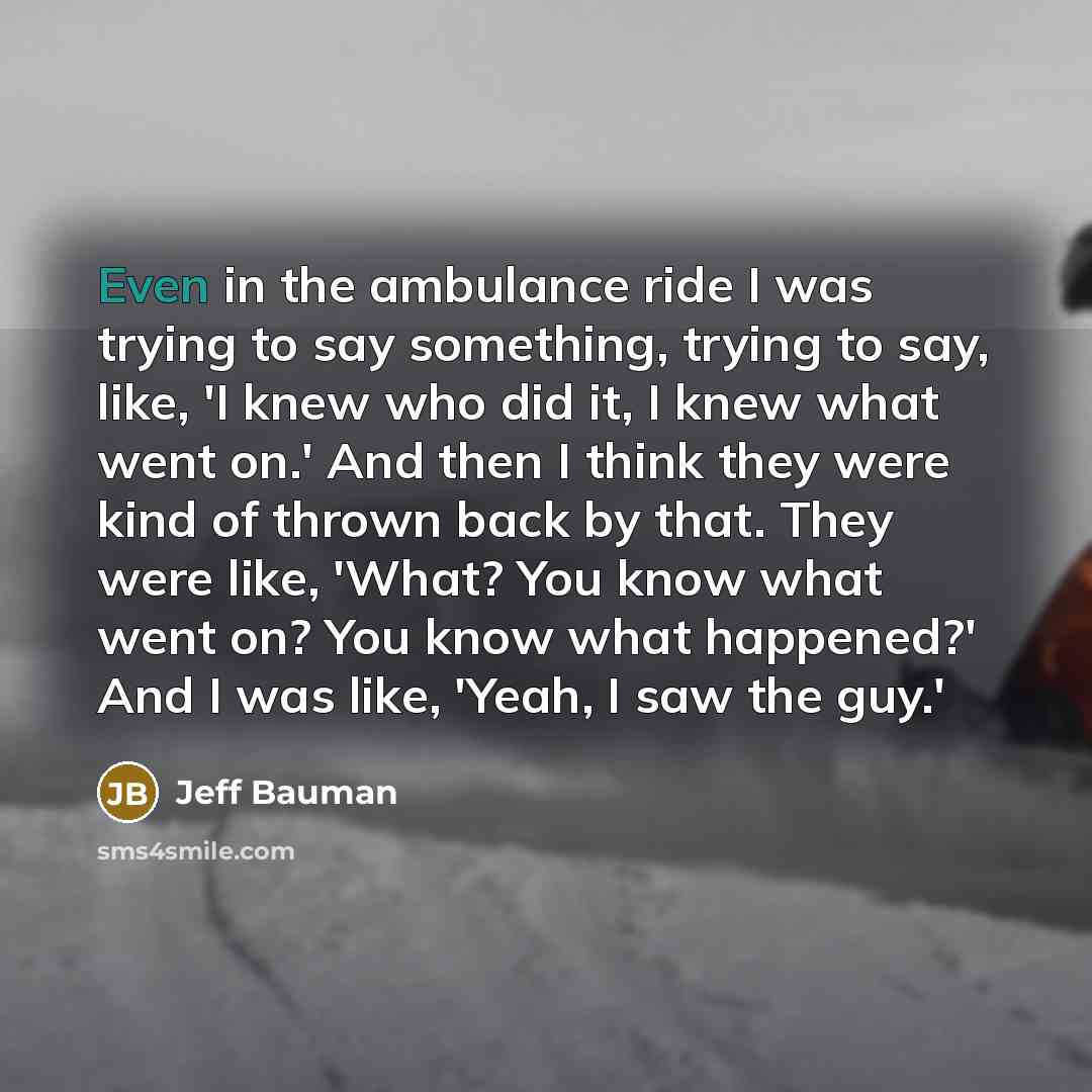 “Even in the ambulance ride I was trying to say something, trying to say, like, 'I knew who did it, I knew what went on.' And then I think they were kind of thrown back by that. They were like, 'What? You know what went on? You know what happened?' And I was like, 'Yeah, I saw the guy.'” quote by Jeff Bauman