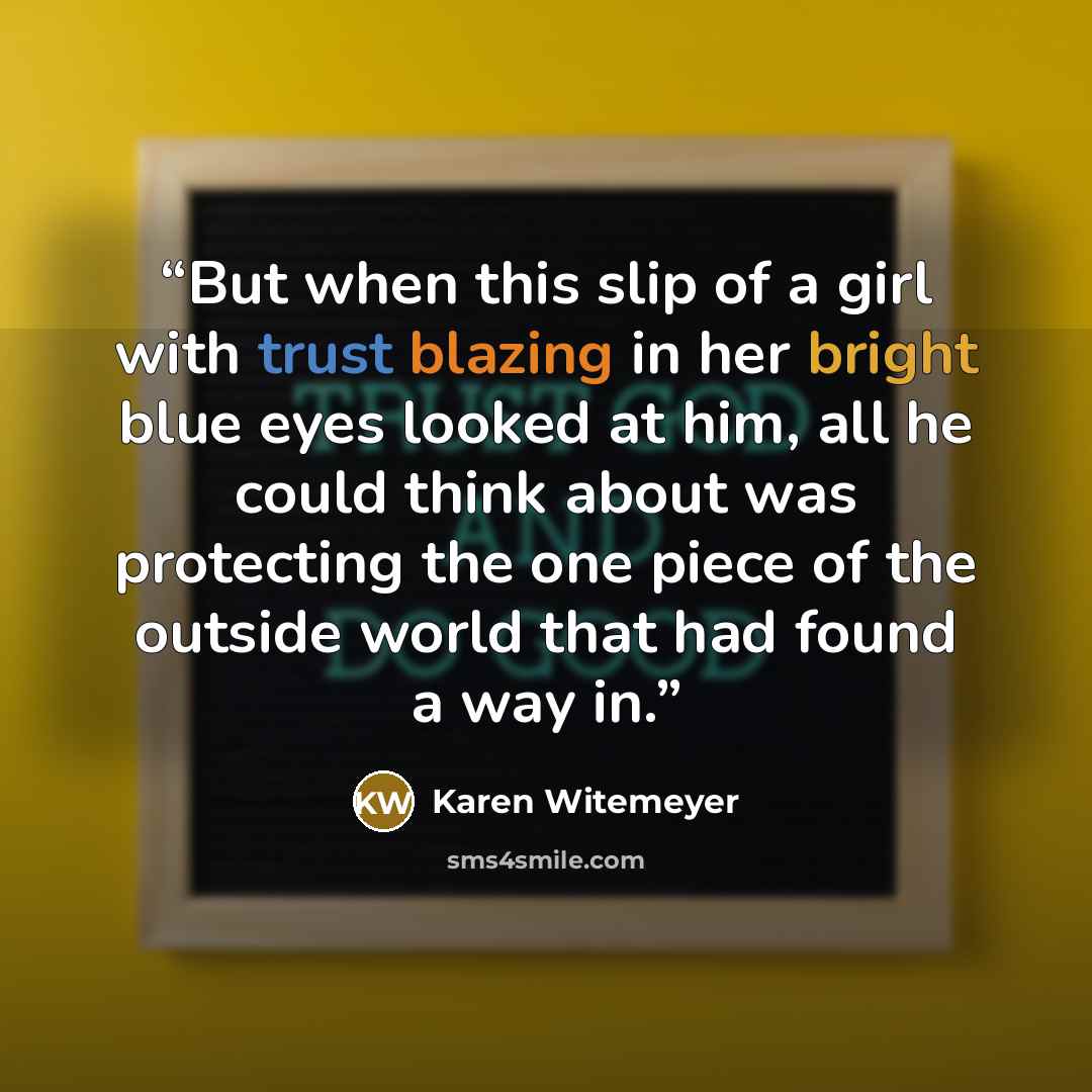 “But when this slip of a girl with trust blazing in her bright blue eyes looked at him, all he could think about was protecting the one piece of the outside world that had found a way in.” quote by Karen Witemeyer