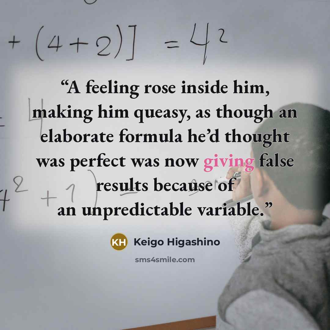 “A feeling rose inside him, making him queasy, as though an elaborate formula he’d thought was perfect was now giving false results because of an unpredictable variable.” quote by Keigo Higashino
