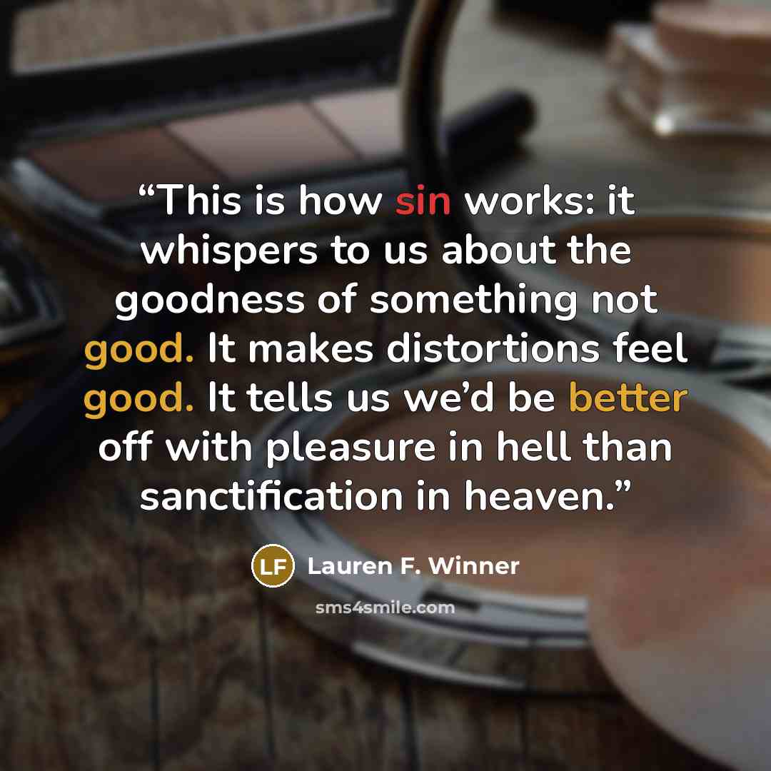 “This is how sin works: it whispers to us about the goodness of something not good. It makes distortions feel good. It tells us we’d be better off with pleasure in hell than sanctification in heaven.” quote by Lauren F. Winner
