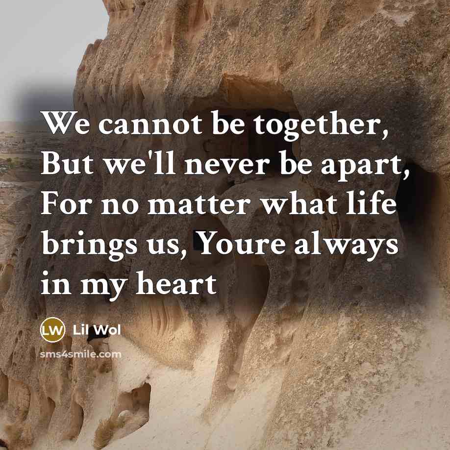 “We cannot be together, But we'll never be apart, For no matter what life brings us, Youre always in my heart” quote by Lil Wol