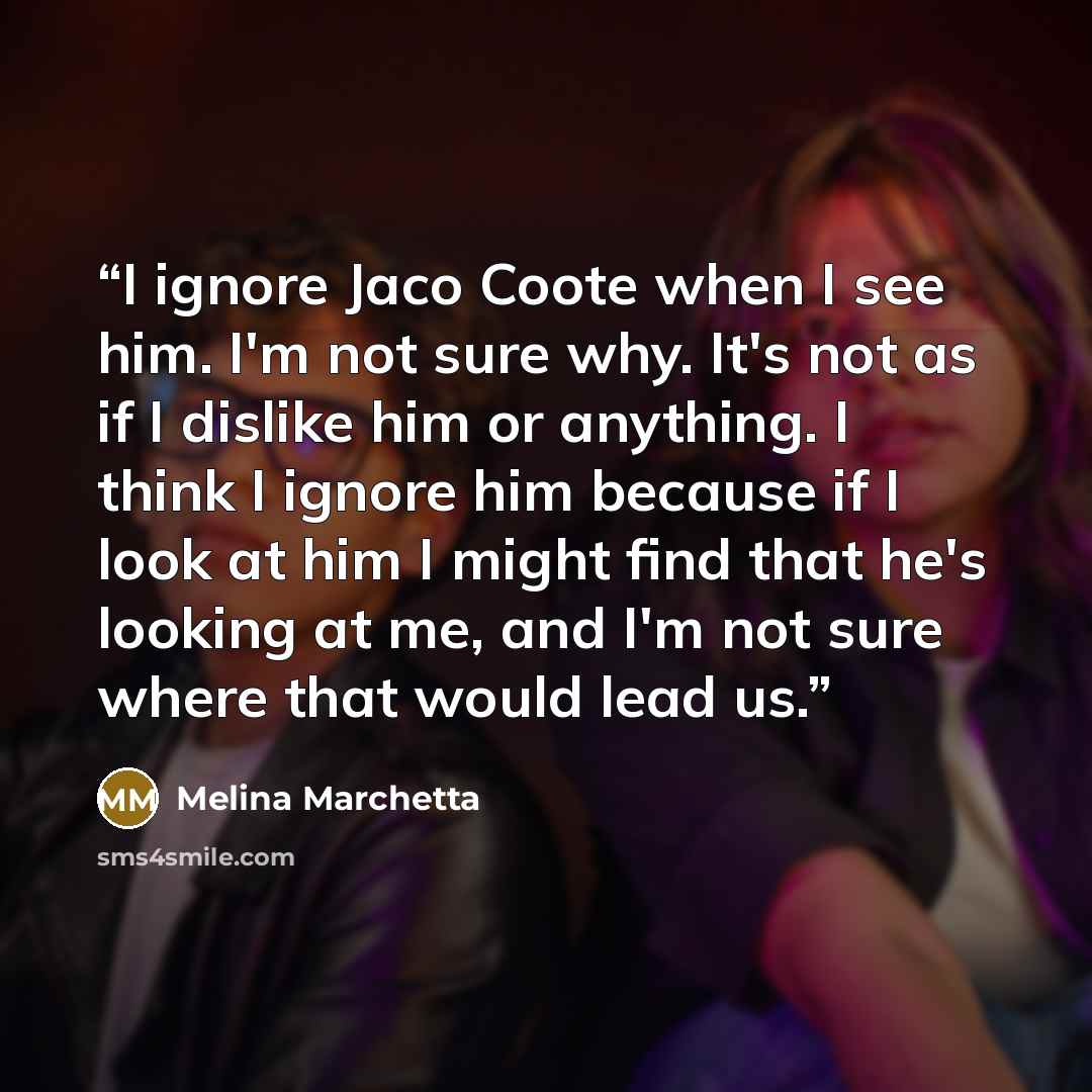 “I ignore Jaco Coote when I see him. I'm not sure why. It's not as if I dislike him or anything. I think I ignore him because if I look at him I might find that he's looking at me, and I'm not sure where that would lead us.” quote by Melina Marchetta