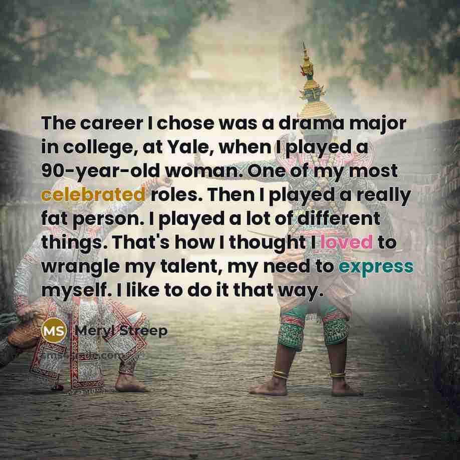 “The career I chose was a drama major in college, at Yale, when I played a 90-year-old woman. One of my most celebrated roles. Then I played a really fat person. I played a lot of different things. That's how I thought I loved to wrangle my talent, my need to express myself. I like to do it that way.” quote by Meryl Streep