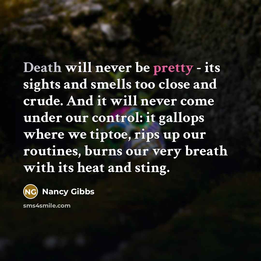 “Death will never be pretty - its sights and smells too close and crude. And it will never come under our control: it gallops where we tiptoe, rips up our routines, burns our very breath with its heat and sting.” quote by Nancy Gibbs