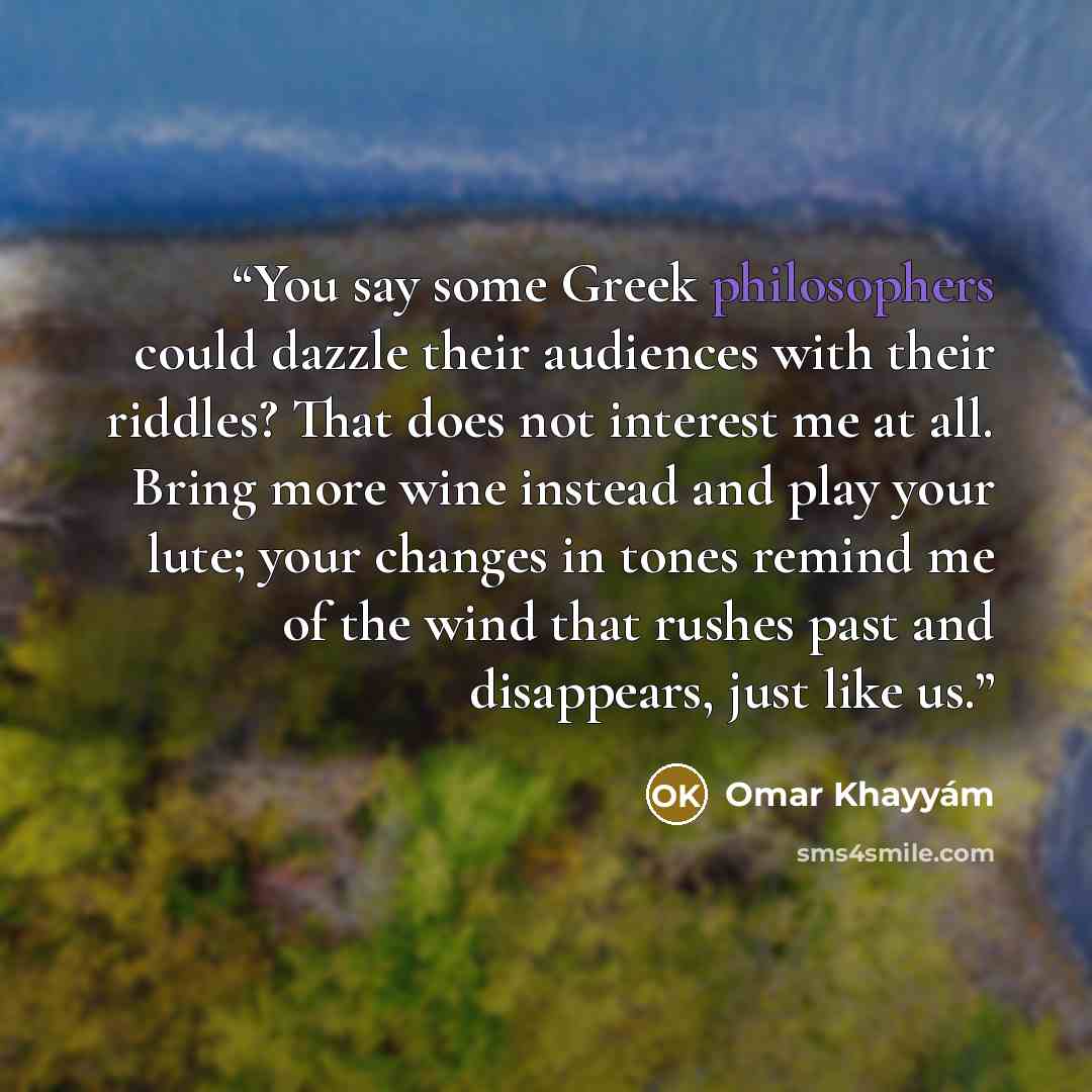 “You say some Greek philosophers could dazzle their audiences with their riddles? That does not interest me at all. Bring more wine instead and play your lute; your changes in tones remind me of the wind that rushes past and disappears, just like us.” quote by Omar Khayyám