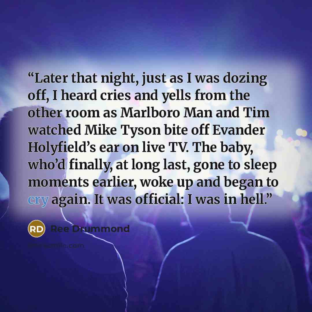 “Later that night, just as I was dozing off, I heard cries and yells from the other room as Marlboro Man and Tim watched Mike Tyson bite off Evander Holyfield’s ear on live TV. The baby, who’d finally, at long last, gone to sleep moments earlier, woke up and began to cry again. It was official: I…” quote by Ree Drummond