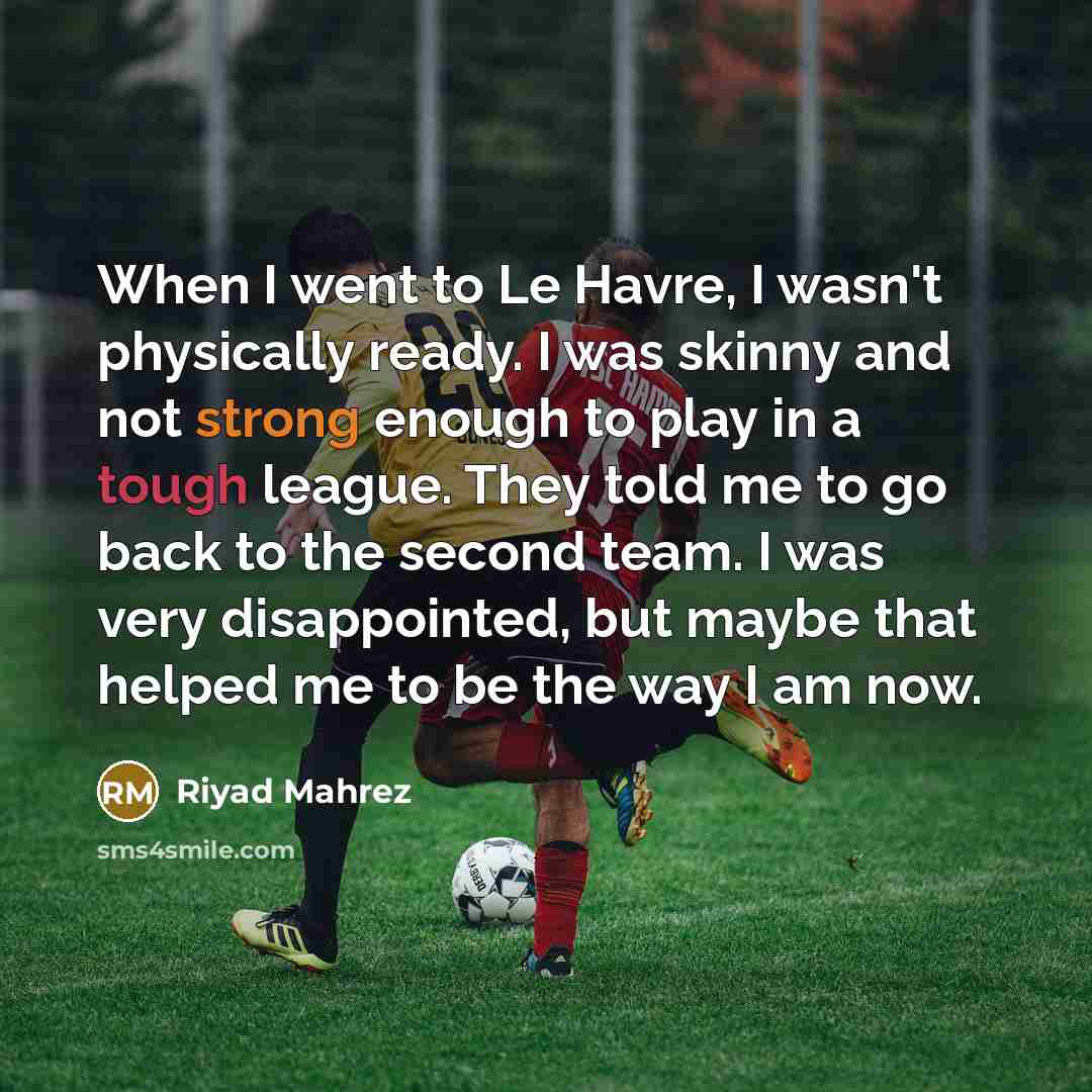 “When I went to Le Havre, I wasn't physically ready. I was skinny and not strong enough to play in a tough league. They told me to go back to the second team. I was very disappointed, but maybe that helped me to be the way I am now.” quote by Riyad Mahrez