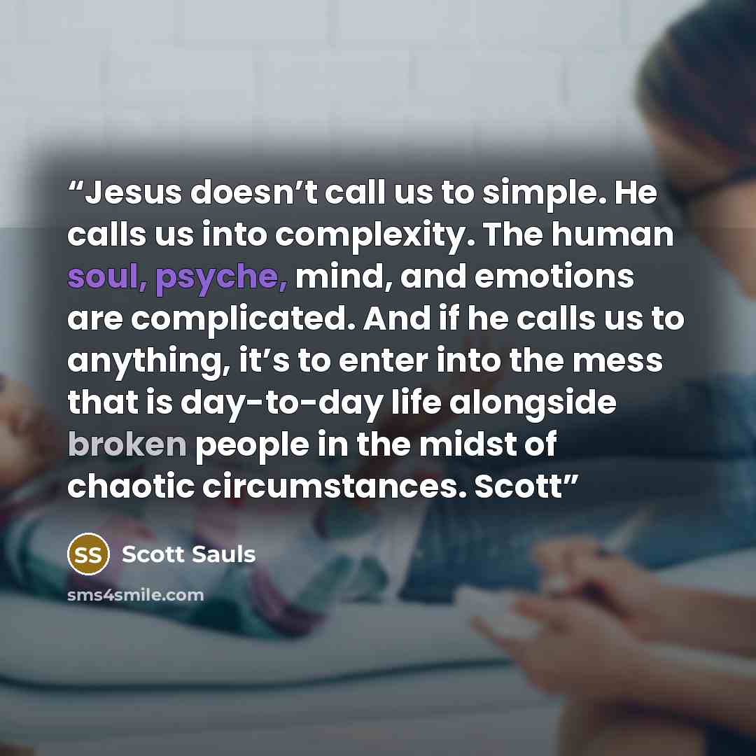 “Jesus doesn’t call us to simple. He calls us into complexity. The human soul, psyche, mind, and emotions are complicated. And if he calls us to anything, it’s to enter into the mess that is day-to-day life alongside broken people in the midst of chaotic circumstances. Scott” quote by Scott Sauls