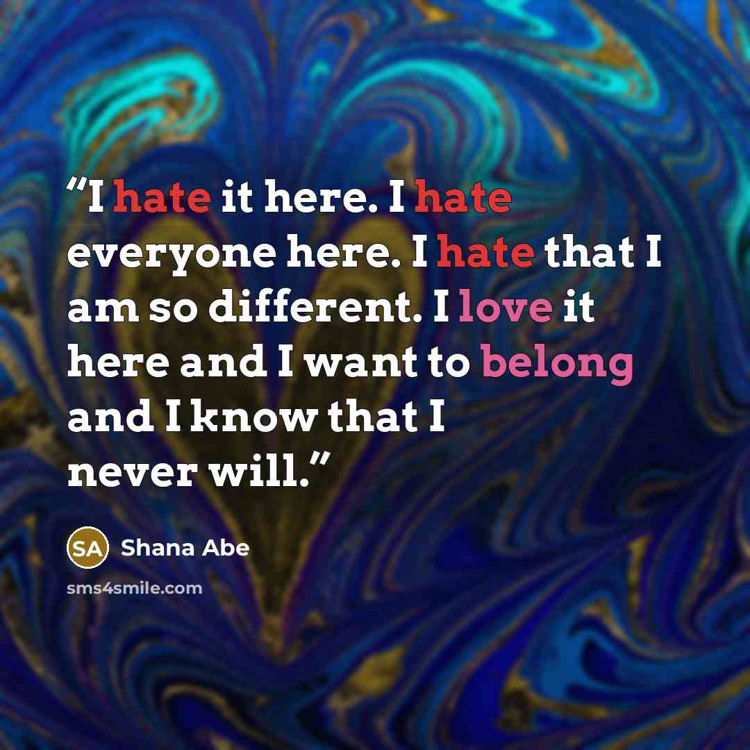 “I hate it here. I hate everyone here. I hate that I am so different. I love it here and I want to belong and I know that I never will.” quote by Shana Abe