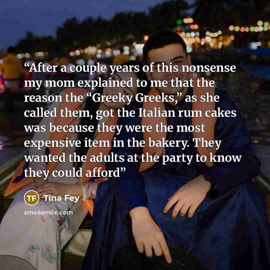 “After a couple years of this nonsense my mom explained to me that the reason the “Greeky Greeks,” as she called them, got the Italian rum cakes was because they were the most expensive item in the bakery. They wanted the adults at the party to know they could afford” quote by Tina Fey