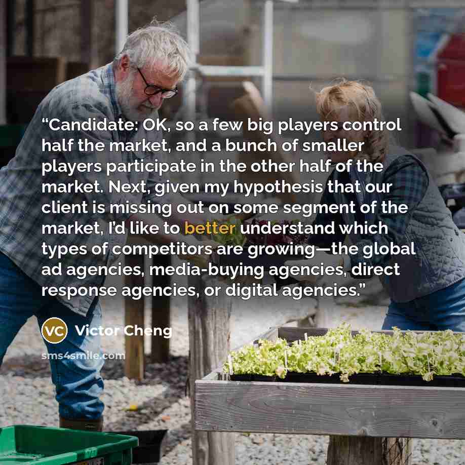 “Candidate: OK, so a few big players control half the market, and a bunch of smaller players participate in the other half of the market. Next, given my hypothesis that our client is missing out on some segment of the market, I’d like to better understand which types of competitors are growing—the…” quote by Victor Cheng