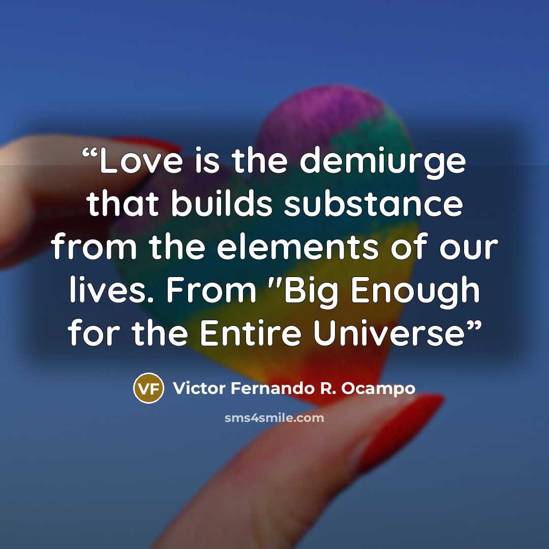 “Love is the demiurge that builds substance from the elements of our lives. From "Big Enough for the Entire Universe” quote by Victor Fernando R. Ocampo