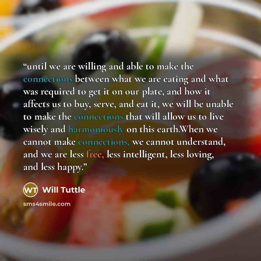 “until we are willing and able to make the connections between what we are eating and what was required to get it on our plate, and how it affects us to buy, serve, and eat it, we will be unable to make the connections that will allow us to live wisely and harmoniously on this earth.When we cannot…” quote by Will Tuttle