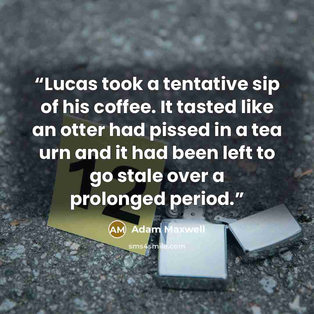 “Lucas took a tentative sip of his coffee. It tasted like an otter had pissed in a tea urn and it had been left to go stale over a prolonged period.” quote by Adam Maxwell