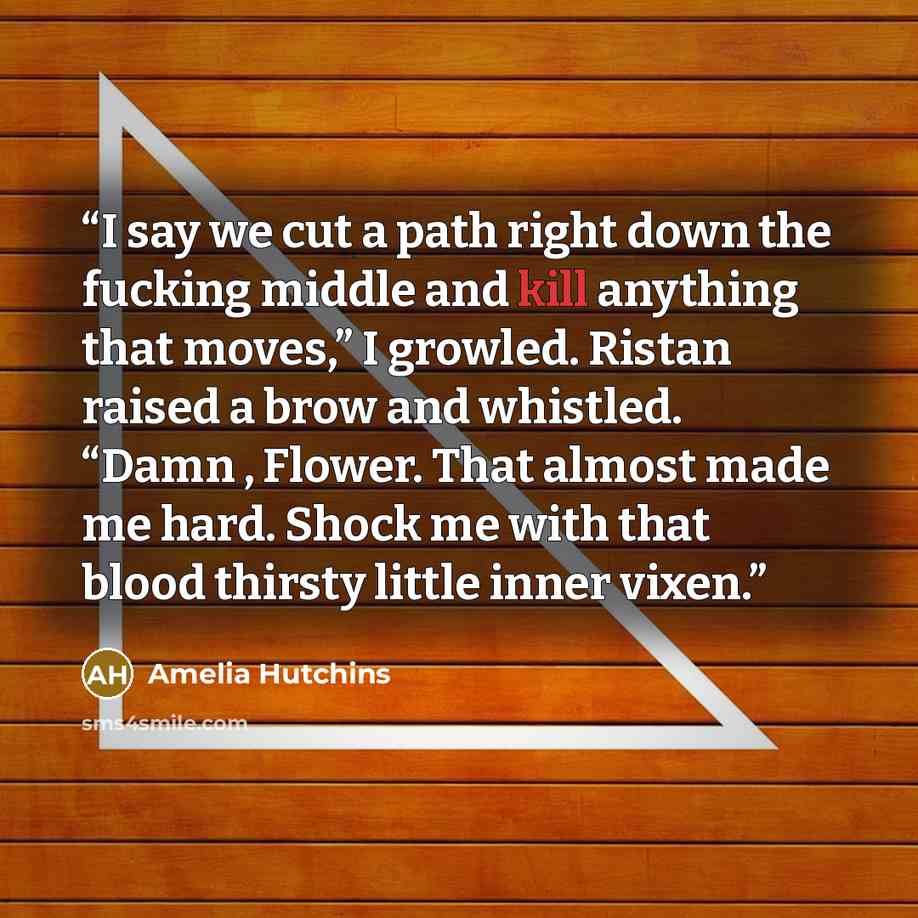“I say we cut a path right down the fucking middle and kill anything that moves,” I growled. Ristan raised a brow and whistled. “Damn , Flower. That almost made me hard. Shock me with that blood thirsty little inner vixen.” quote by Amelia Hutchins