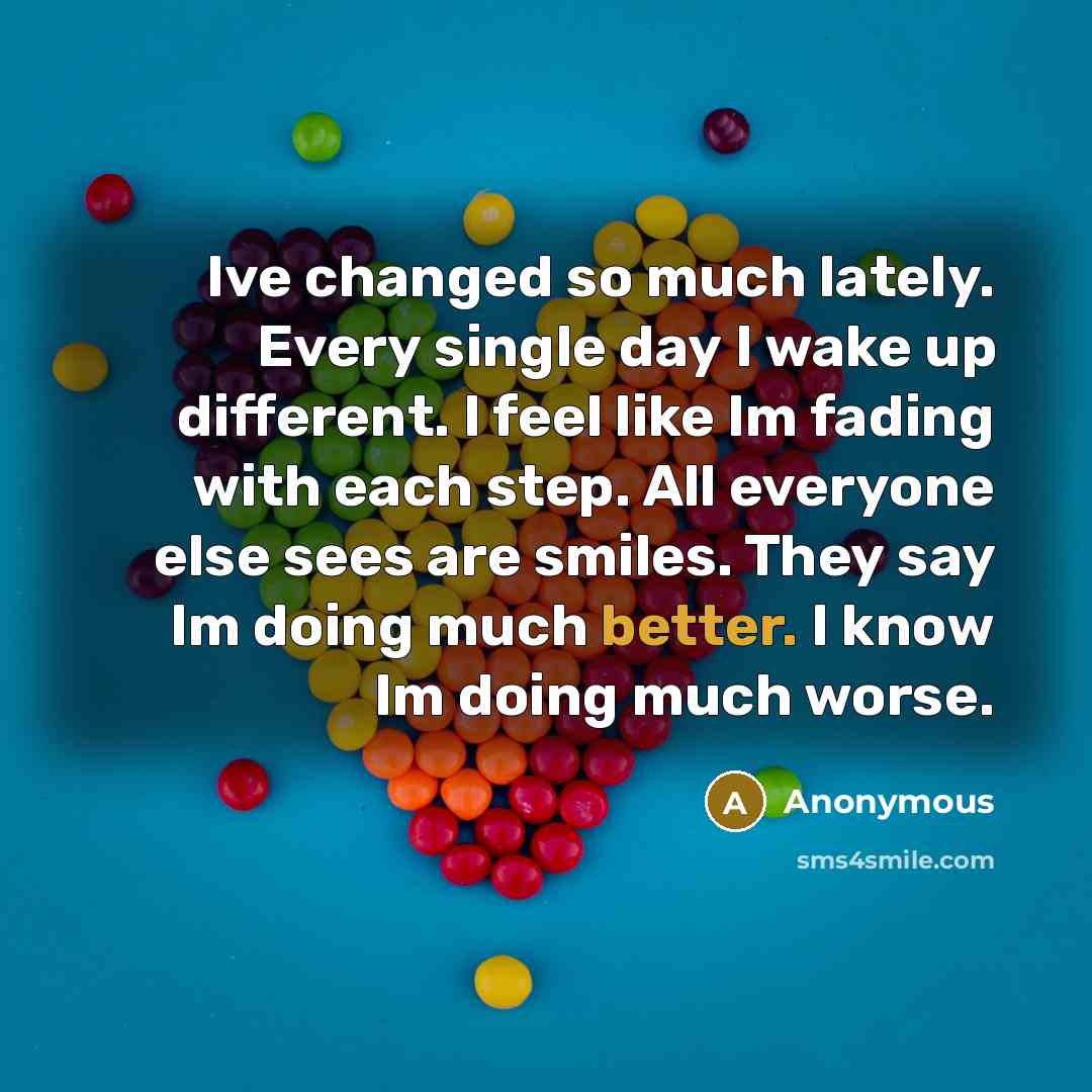 “Ive changed so much lately. Every single day I wake up different. I feel like Im fading with each step. All everyone else sees are smiles. They say Im doing much better. I know Im doing much worse.” quote by Anonymous