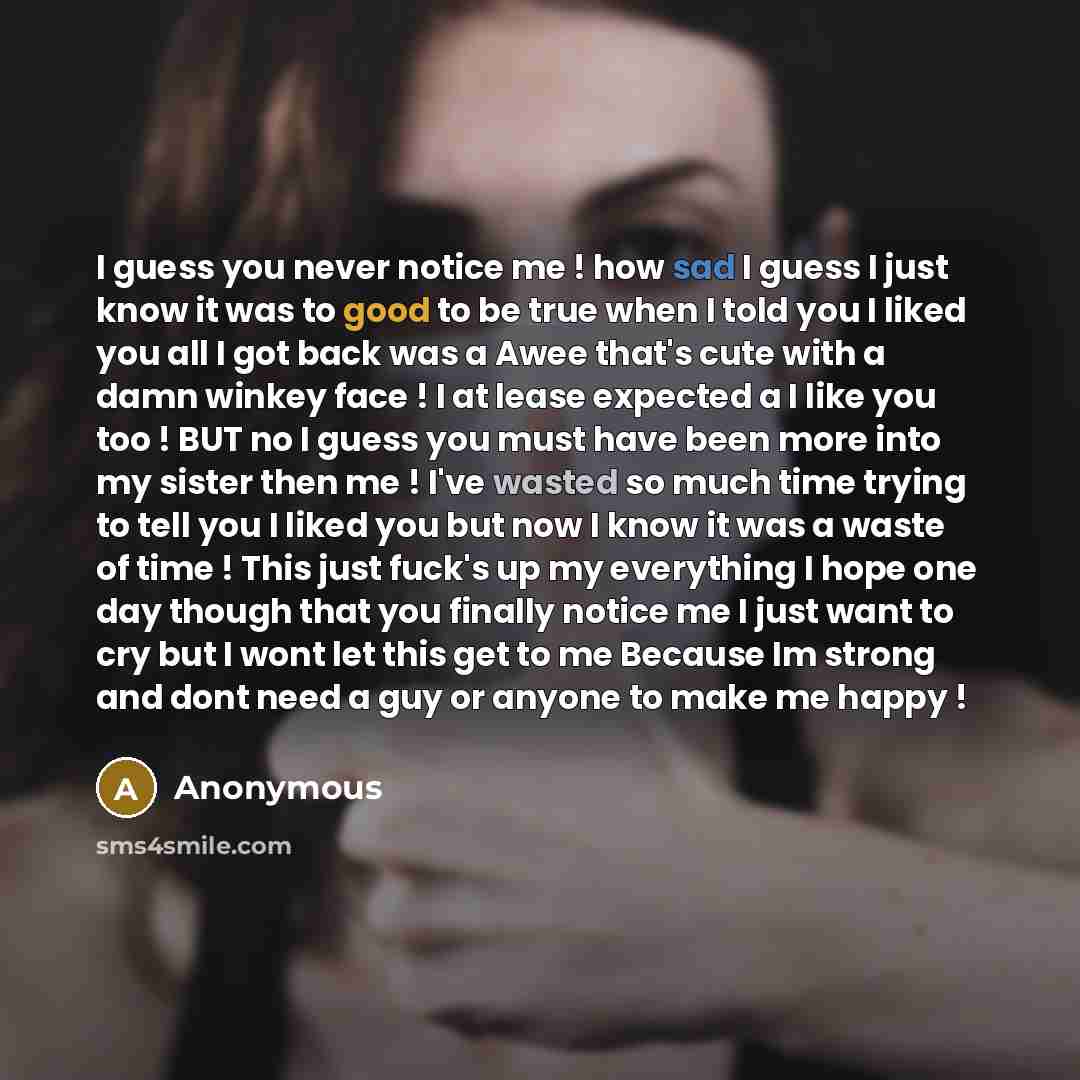 “I guess you never notice me ! how sad I guess I just know it was to good to be true when I told you I liked you all I got back was a Awee that's cute with a damn winkey face ! I at lease expected a I like you too ! BUT no I guess you must have been more into my sister then me ! I've wasted so much…” quote by Anonymous