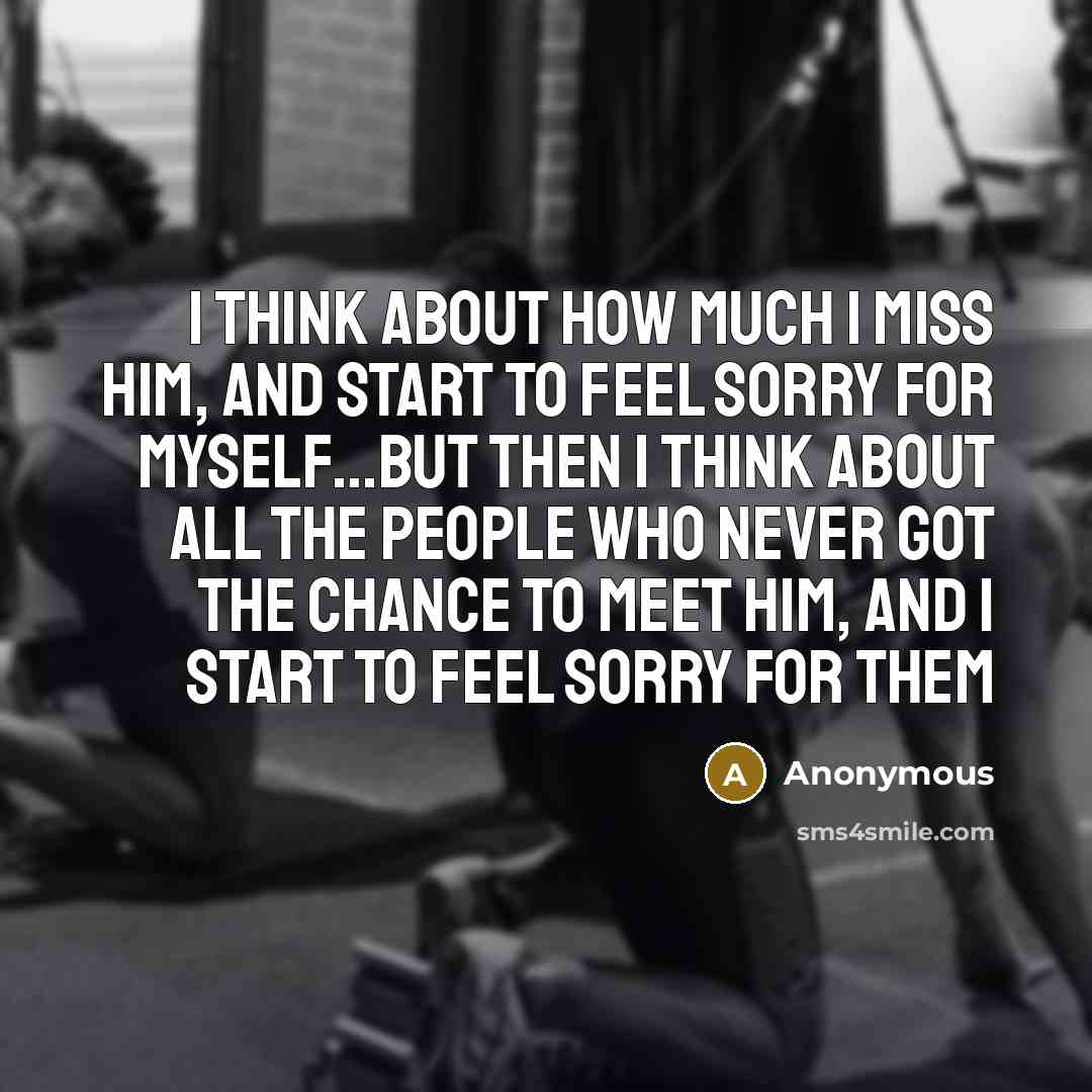 “I think about how much I miss him, and start to feel sorry for myself…but then I think about all the people who never got the chance to meet him, and I start to feel sorry for them” quote by Anonymous