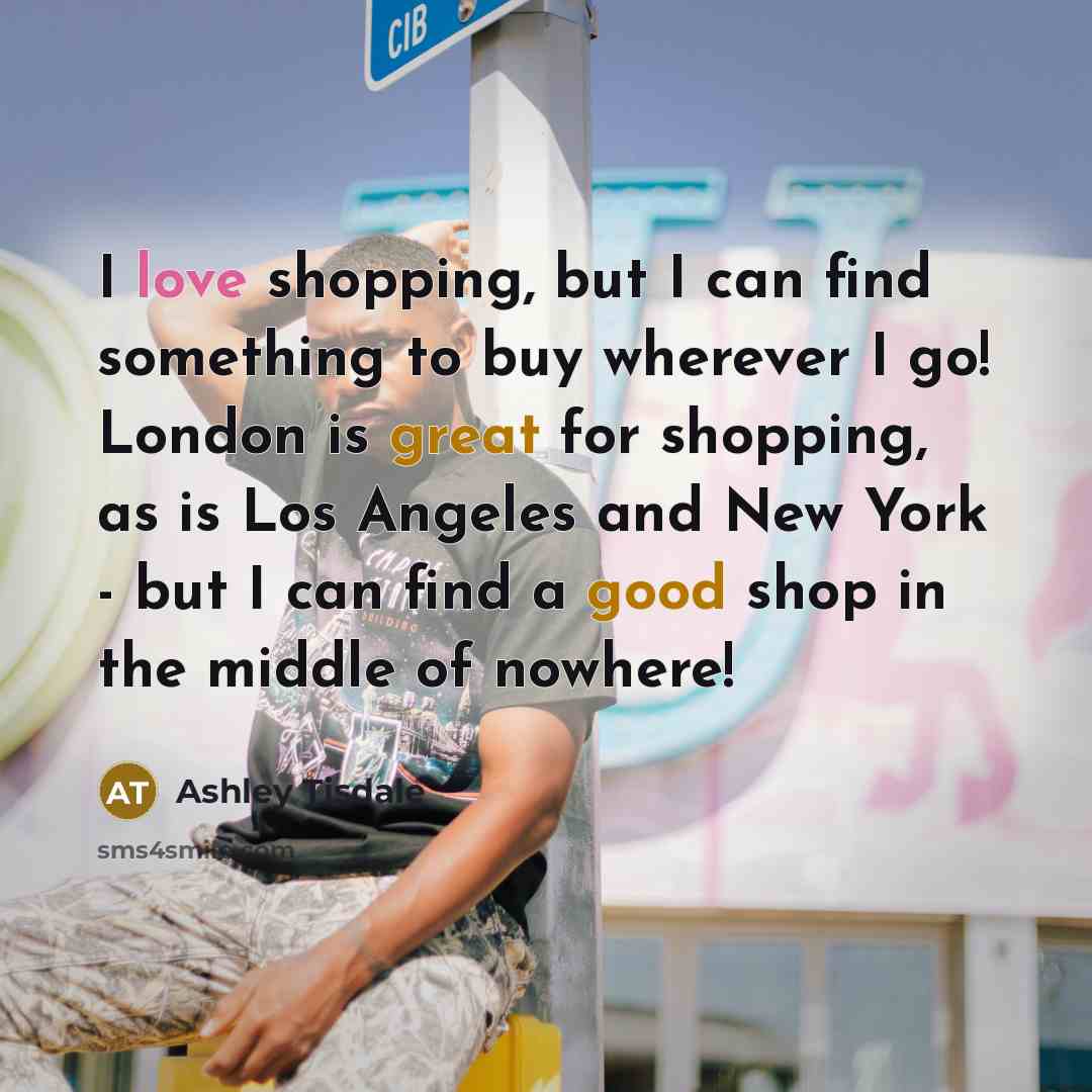 “I love shopping, but I can find something to buy wherever I go! London is great for shopping, as is Los Angeles and New York - but I can find a good shop in the middle of nowhere!” quote by Ashley Tisdale