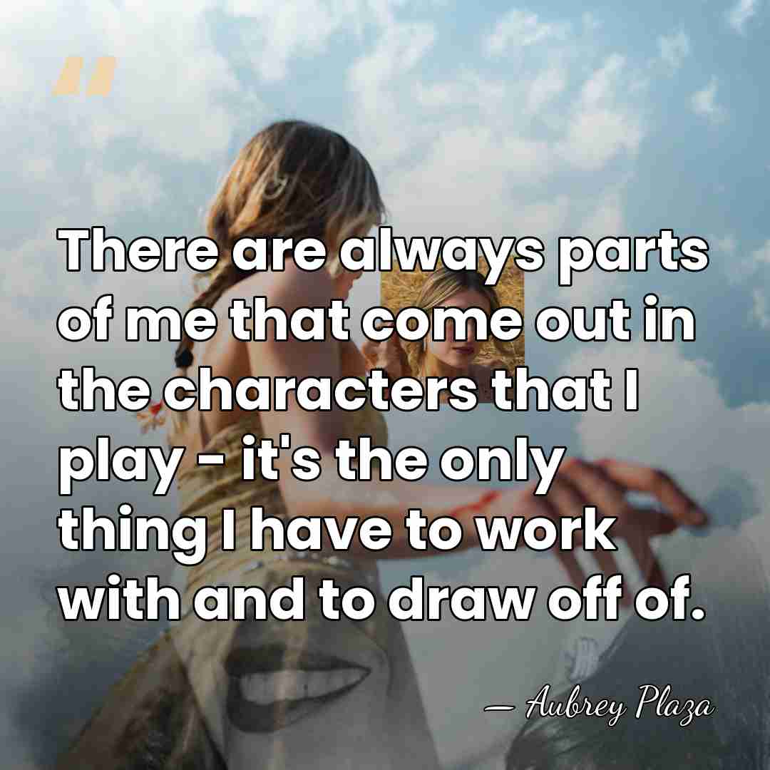 There are always parts of me that come out in the characters&hellip; - Aubrey Plaza