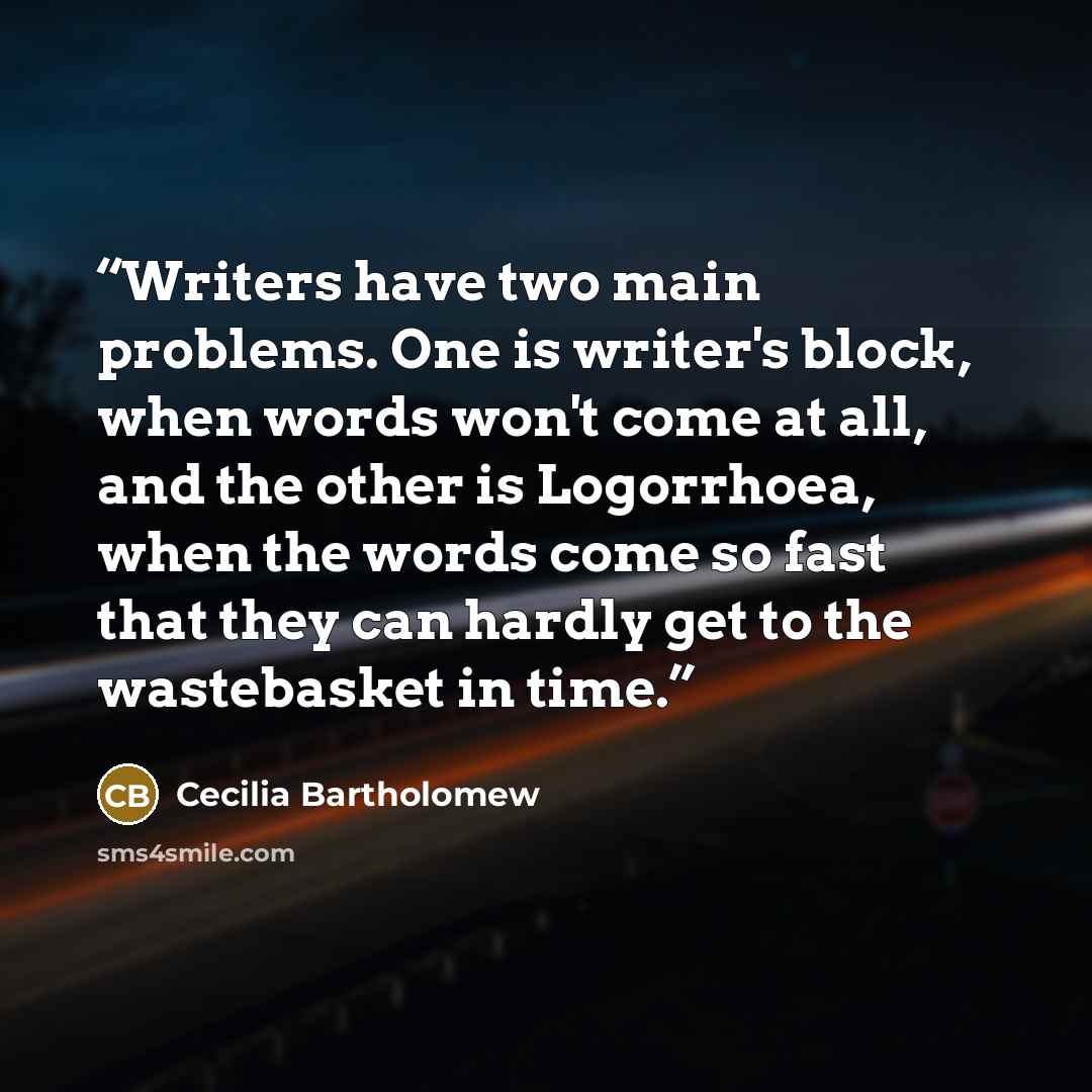 “Writers have two main problems. One is writer's block, when words won't come at all, and the other is Logorrhoea, when the words come so fast that they can hardly get to the wastebasket in time.” quote by Cecilia Bartholomew