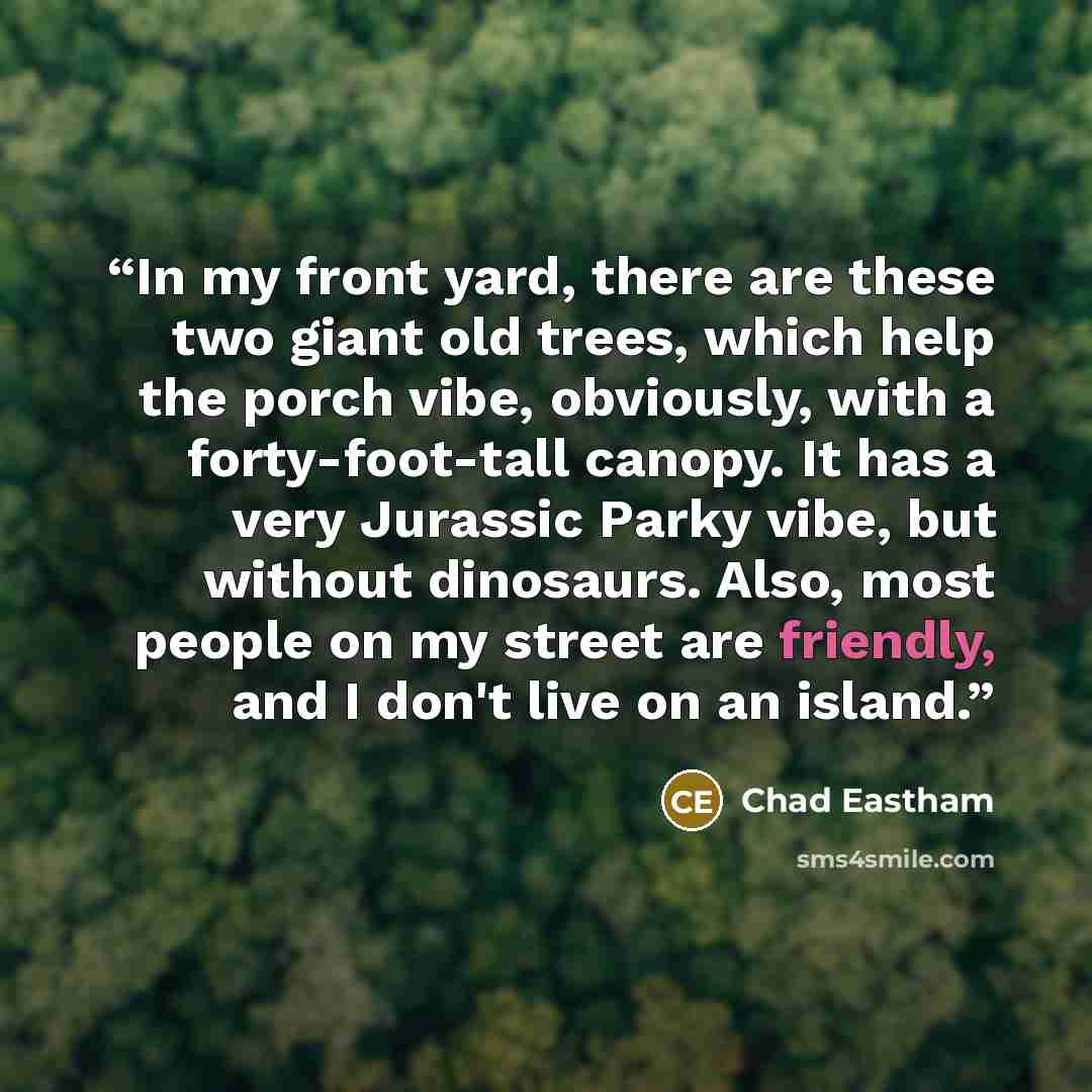 “In my front yard, there are these two giant old trees, which help the porch vibe, obviously, with a forty-foot-tall canopy. It has a very Jurassic Parky vibe, but without dinosaurs. Also, most people on my street are friendly, and I don't live on an island.” quote by Chad Eastham