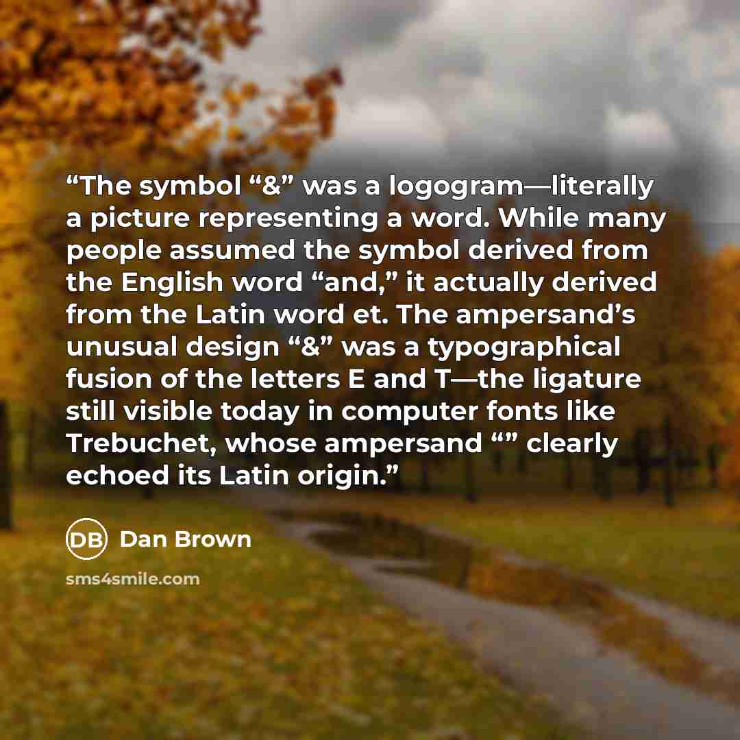 “The symbol “&” was a logogram—literally a picture representing a word. While many people assumed the symbol derived from the English word “and,” it actually derived from the Latin word et. The ampersand’s unusual design “&” was a typographical fusion of the letters E and T—the ligature still…” quote by Dan Brown
