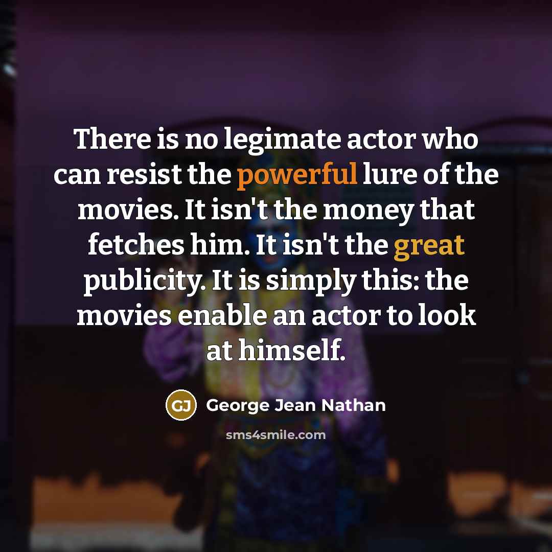 “There is no legimate actor who can resist the powerful lure of the movies. It isn't the money that fetches him. It isn't the great publicity. It is simply this: the movies enable an actor to look at himself.” quote by George Jean Nathan