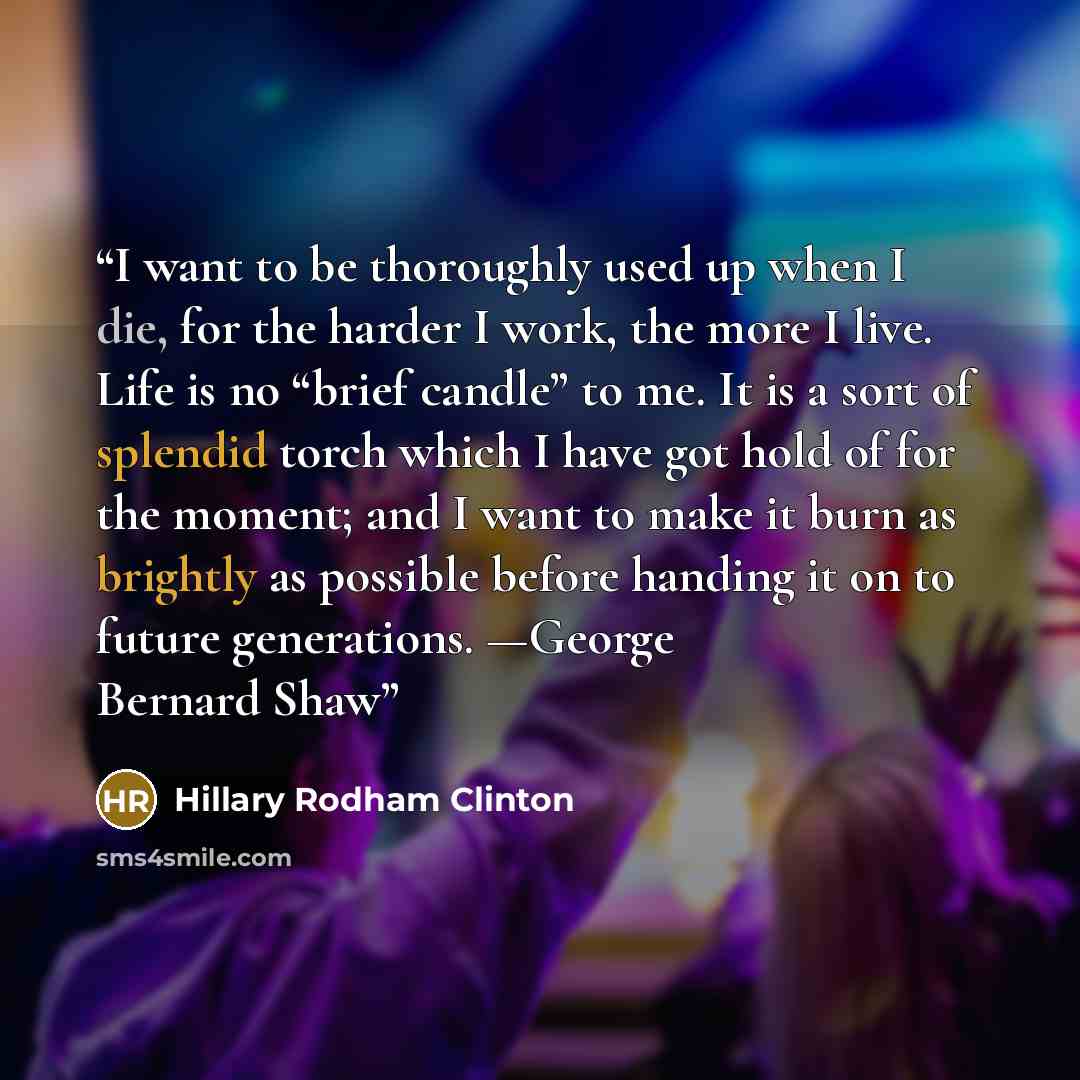 “I want to be thoroughly used up when I die, for the harder I work, the more I live. Life is no “brief candle” to me. It is a sort of splendid torch which I have got hold of for the moment; and I want to make it burn as brightly as possible before handing it on to future generations. —George…” quote by Hillary Rodham Clinton