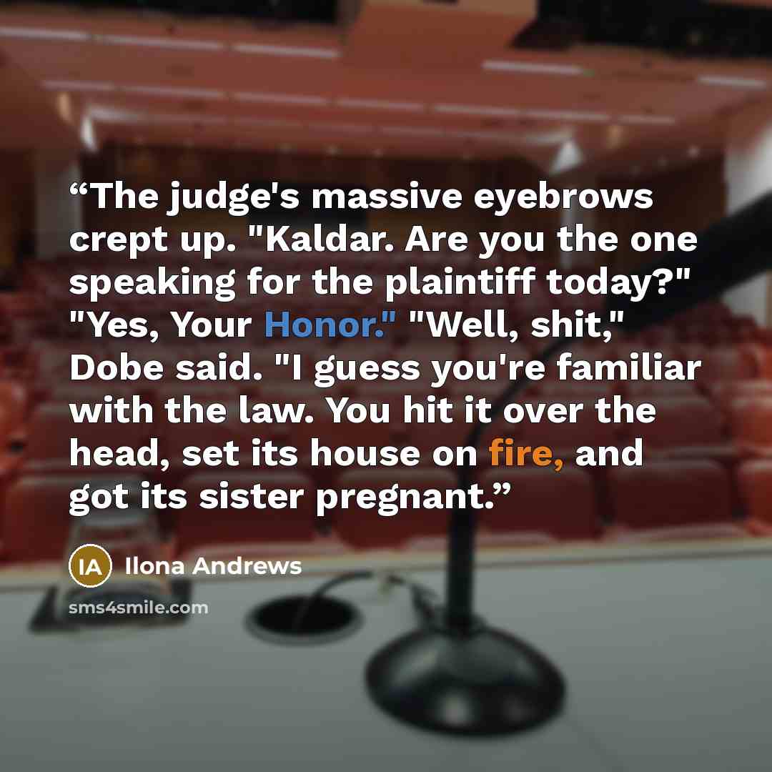 “The judge's massive eyebrows crept up. "Kaldar. Are you the one speaking for the plaintiff today?" "Yes, Your Honor." "Well, shit," Dobe said. "I guess you're familiar with the law. You hit it over the head, set its house on fire, and got its sister pregnant.” quote by Ilona Andrews