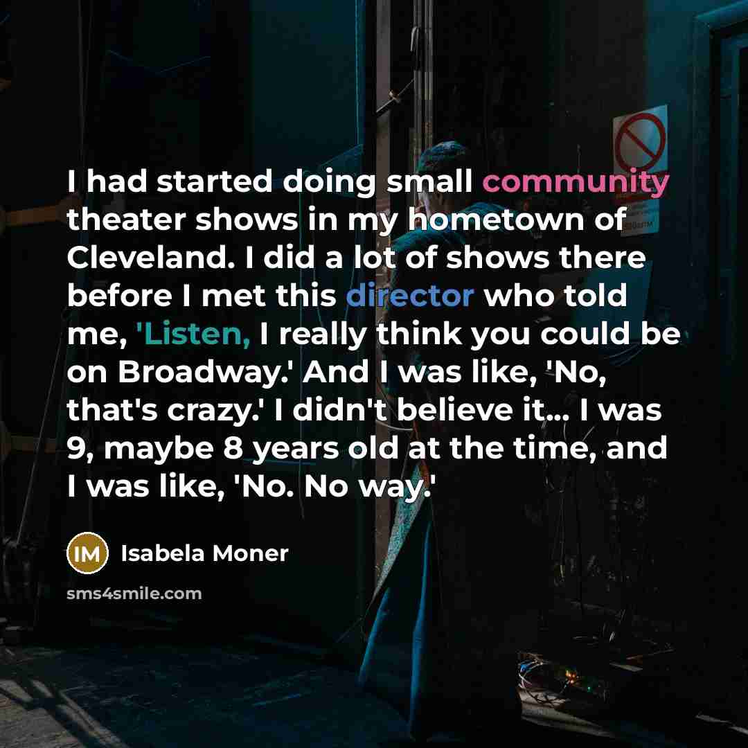 “I had started doing small community theater shows in my hometown of Cleveland. I did a lot of shows there before I met this director who told me, 'Listen, I really think you could be on Broadway.' And I was like, 'No, that's crazy.' I didn't believe it... I was 9, maybe 8 years old at the time…” quote by Isabela Moner
