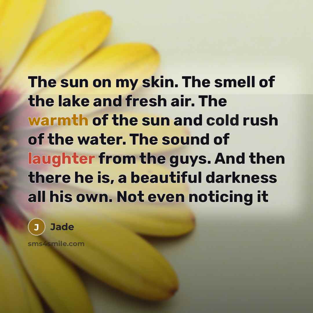 “The sun on my skin. The smell of the lake and fresh air. The warmth of the sun and cold rush of the water. The sound of laughter from the guys. And then there he is, a beautiful darkness all his own. Not even noticing it” quote by Jade