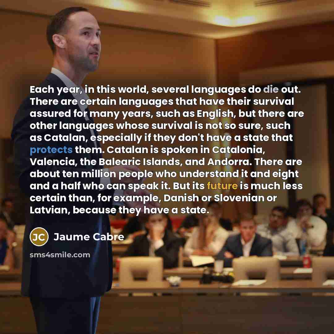 “Each year, in this world, several languages do die out. There are certain languages that have their survival assured for many years, such as English, but there are other languages whose survival is not so sure, such as Catalan, especially if they don't have a state that protects them. Catalan is…” quote by Jaume Cabre