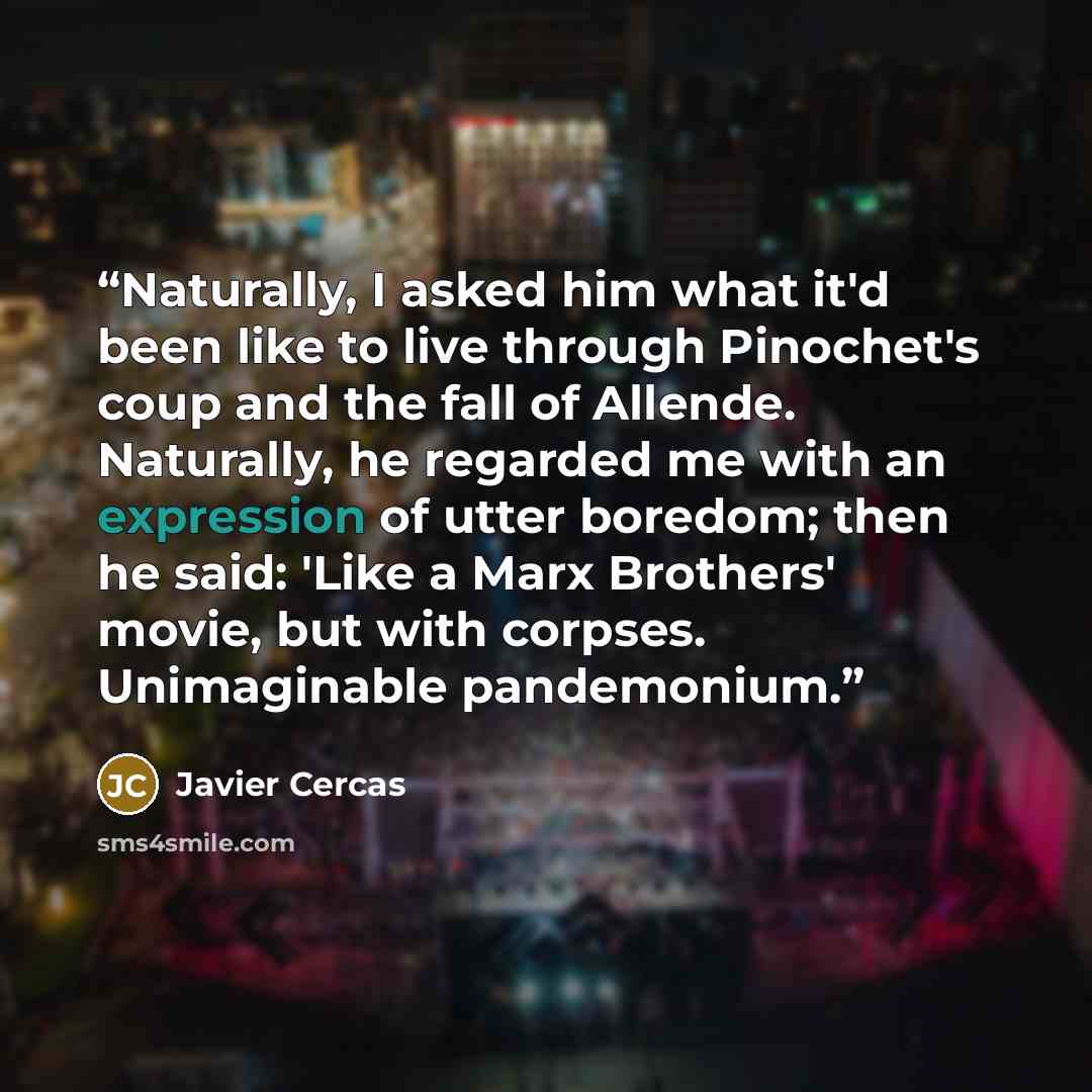 “Naturally, I asked him what it'd been like to live through Pinochet's coup and the fall of Allende. Naturally, he regarded me with an expression of utter boredom; then he said: 'Like a Marx Brothers' movie, but with corpses. Unimaginable pandemonium.” quote by Javier Cercas