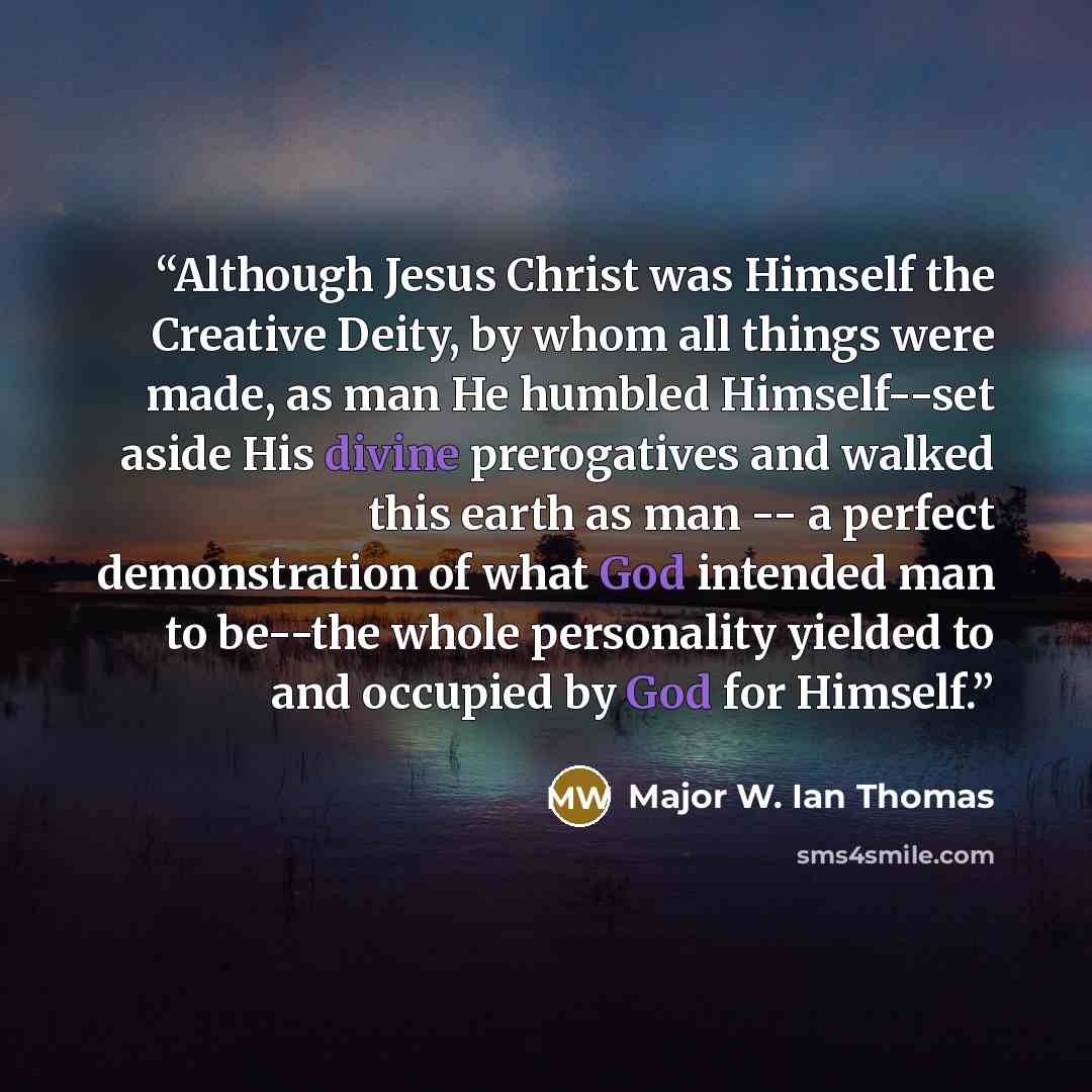 “Although Jesus Christ was Himself the Creative Deity, by whom all things were made, as man He humbled Himself--set aside His divine prerogatives and walked this earth as man -- a perfect demonstration of what God intended man to be--the whole personality yielded to and occupied by God for Himself.” quote by Major W. Ian Thomas