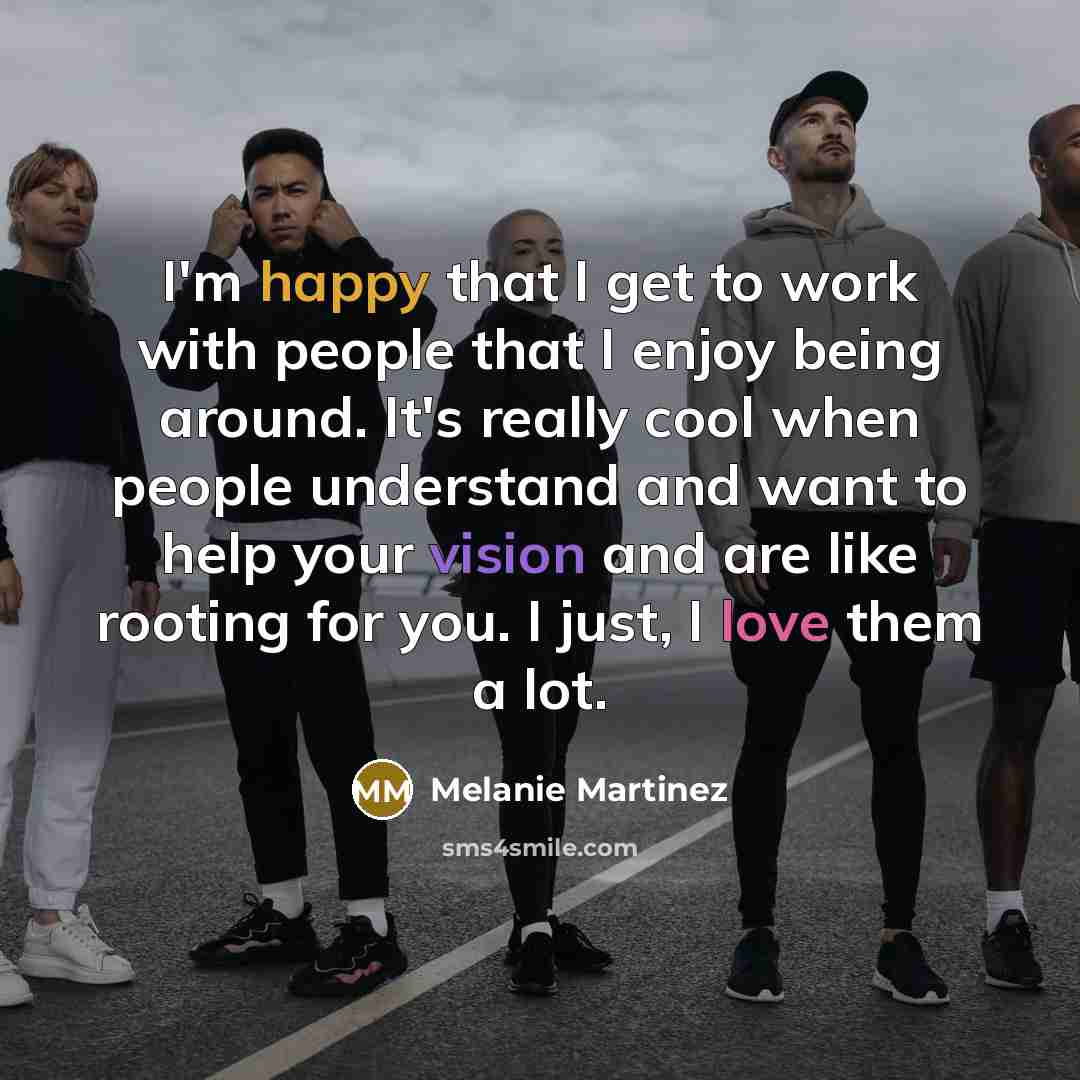 “I'm happy that I get to work with people that I enjoy being around. It's really cool when people understand and want to help your vision and are like rooting for you. I just, I love them a lot.” quote by Melanie Martinez