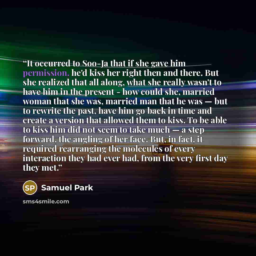 “It occurred to Soo-Ja that if she gave him permission, he'd kiss her right then and there. But she realized that all along, what she really wasn't to have him in the present - how could she, married woman that she was, married man that he was — but to rewrite the past, have him go back in time and…” quote by Samuel Park