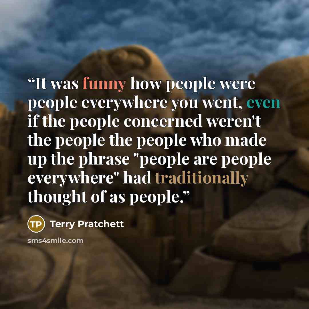 “It was funny how people were people everywhere you went, even if the people concerned weren't the people the people who made up the phrase "people are people everywhere" had traditionally thought of as people.” quote by Terry Pratchett
