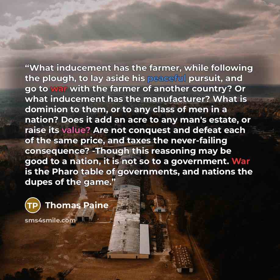 “What inducement has the farmer, while following the plough, to lay aside his peaceful pursuit, and go to war with the farmer of another country? Or what inducement has the manufacturer? What is dominion to them, or to any class of men in a nation? Does it add an acre to any man's estate, or raise…” quote by Thomas Paine