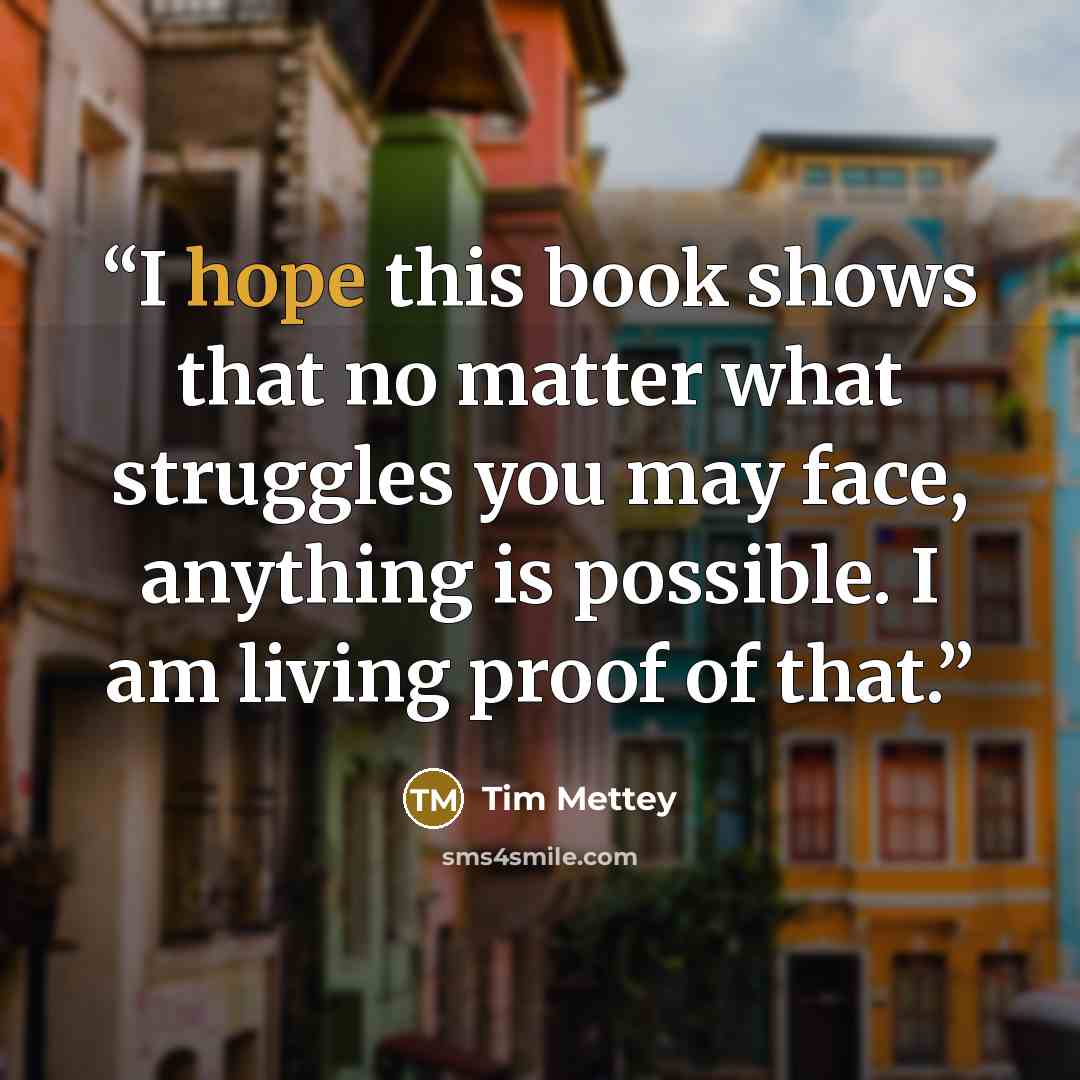 “I hope this book shows that no matter what struggles you may face, anything is possible. I am living proof of that.” quote by Tim Mettey