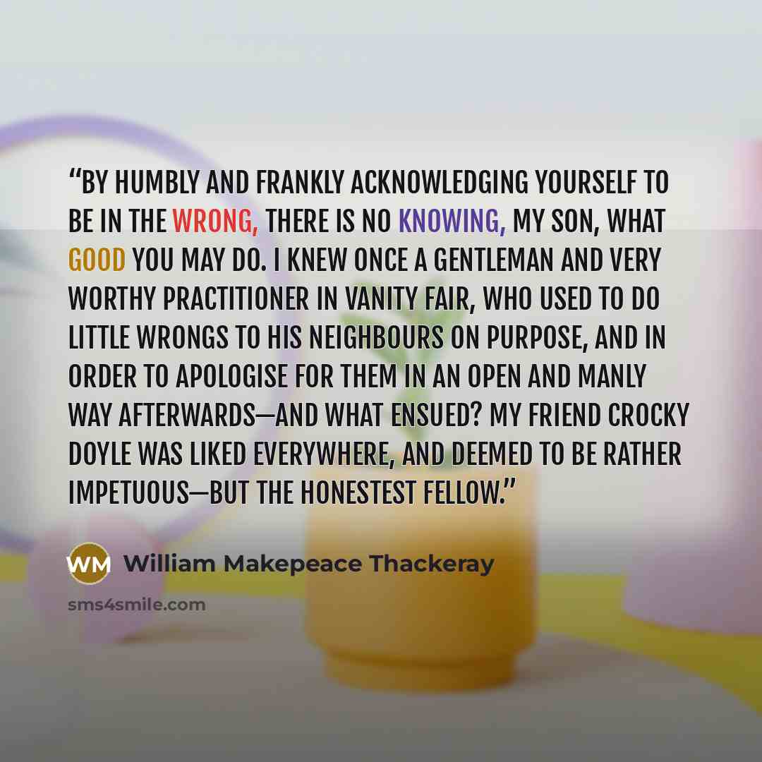 “By humbly and frankly acknowledging yourself to be in the wrong, there is no knowing, my son, what good you may do. I knew once a gentleman and very worthy practitioner in Vanity Fair, who used to do little wrongs to his neighbours on purpose, and in order to apologise for them in an open and…” quote by William Makepeace Thackeray