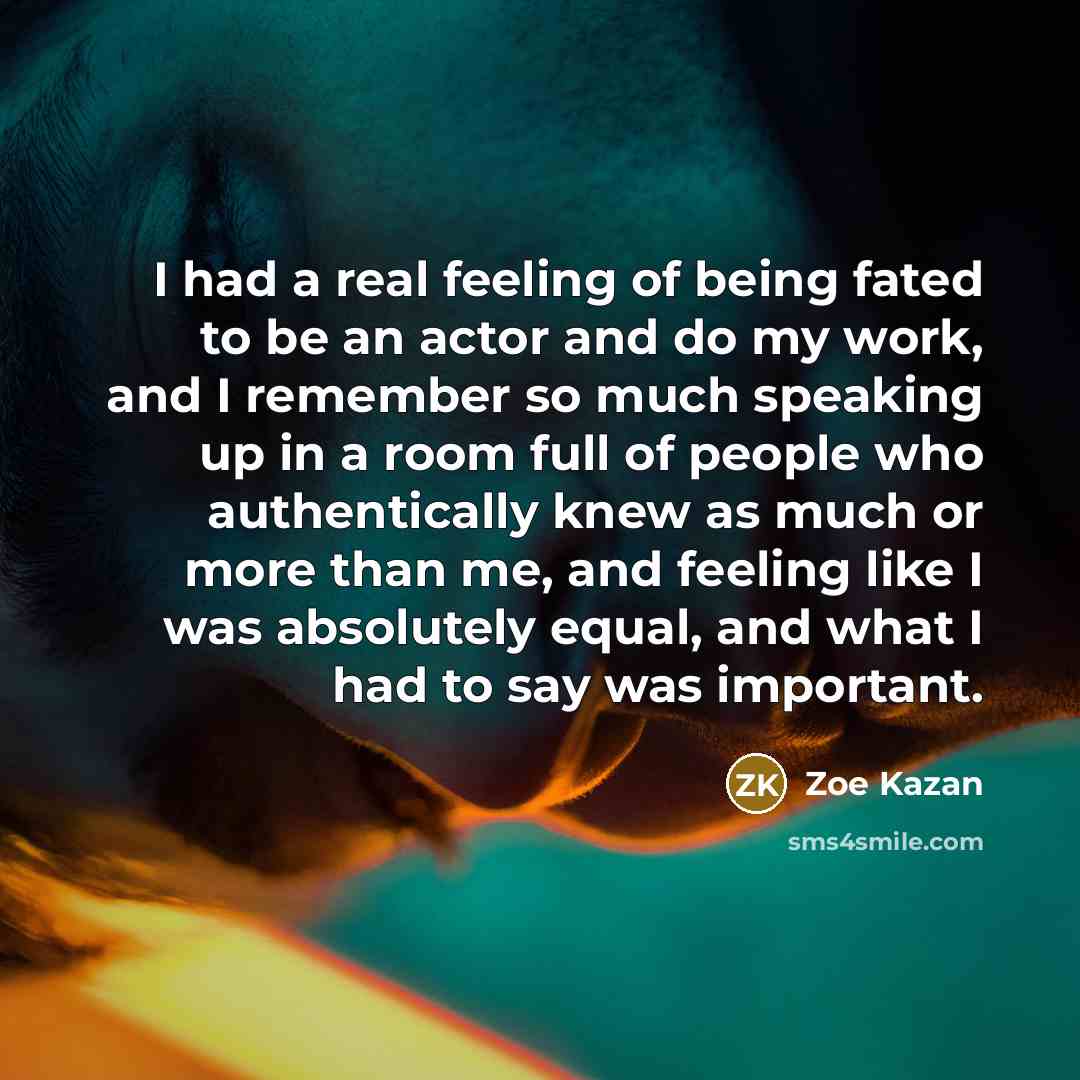 “I had a real feeling of being fated to be an actor and do my work, and I remember so much speaking up in a room full of people who authentically knew as much or more than me, and feeling like I was absolutely equal, and what I had to say was important.” quote by Zoe Kazan