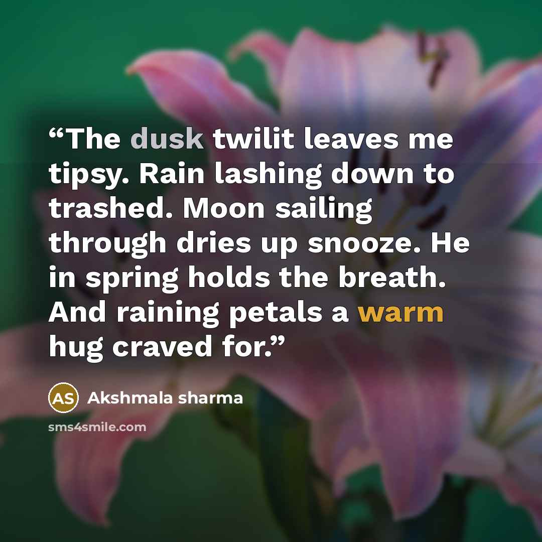 “The dusk twilit leaves me tipsy. Rain lashing down to trashed. Moon sailing through dries up snooze. He in spring holds the breath. And raining petals a warm hug craved for.” quote by Akshmala Sharma