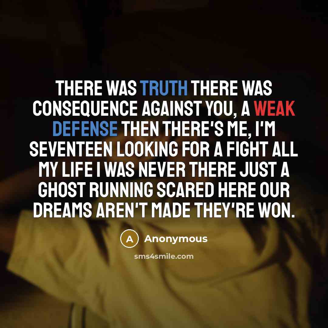 “There was truth There was consequence Against you, a weak defense Then there's me, I'm seventeen Looking for a fight All my life I was never there Just a ghost running scared Here our dreams aren't made They're won.” quote by Anonymous