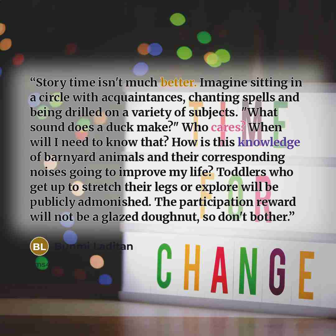 “Story time isn't much better. Imagine sitting in a circle with acquaintances, chanting spells and being drilled on a variety of subjects. "What sound does a duck make?" Who cares? When will I need to know that? How is this knowledge of barnyard animals and their corresponding noises going to…” quote by Bunmi Laditan