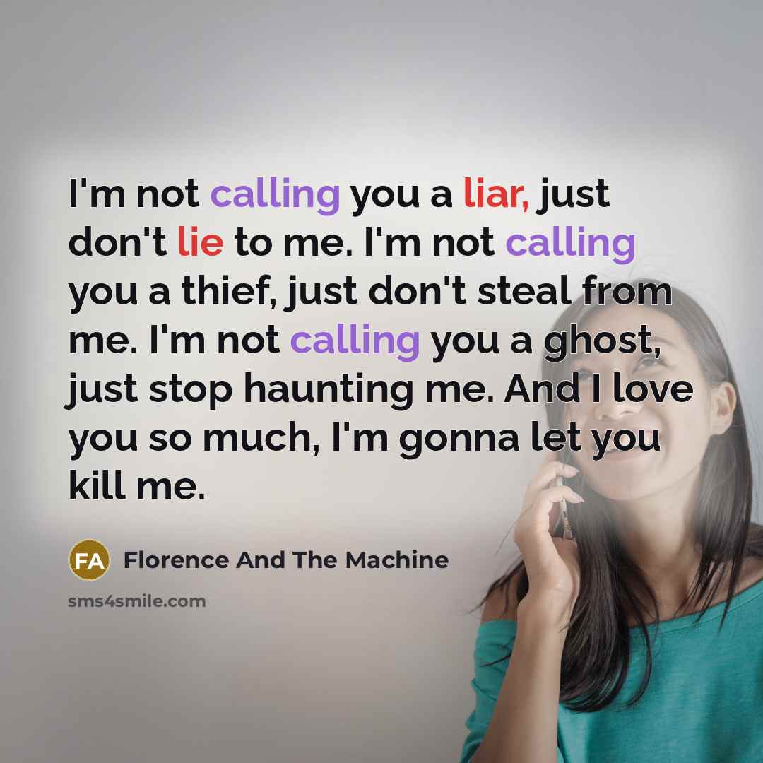 “I'm not calling you a liar, just don't lie to me. I'm not calling you a thief, just don't steal from me. I'm not calling you a ghost, just stop haunting me. And I love you so much, I'm gonna let you kill me.” quote by Florence And The Machine