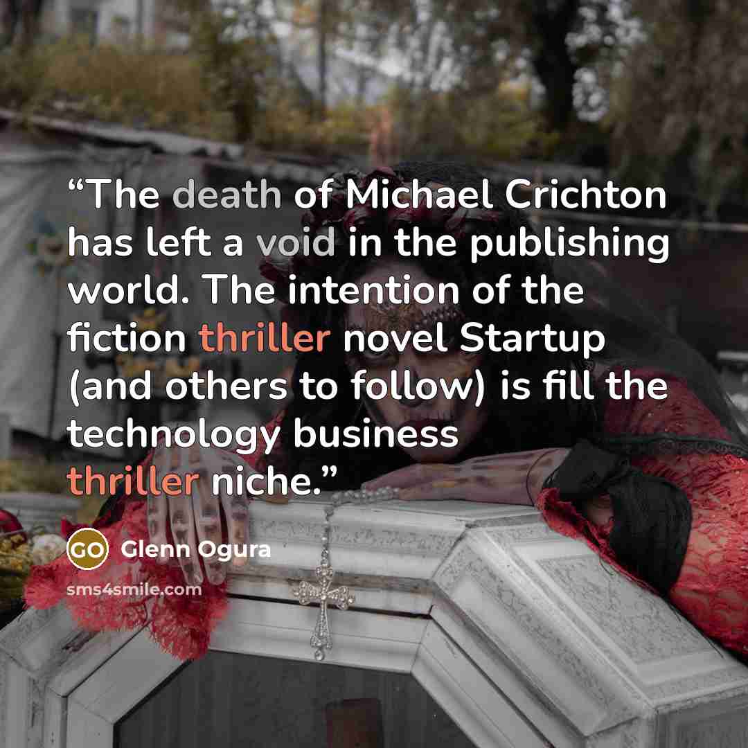 “The death of Michael Crichton has left a void in the publishing world. The intention of the fiction thriller novel Startup (and others to follow) is fill the technology business thriller niche.” quote by Glenn Ogura