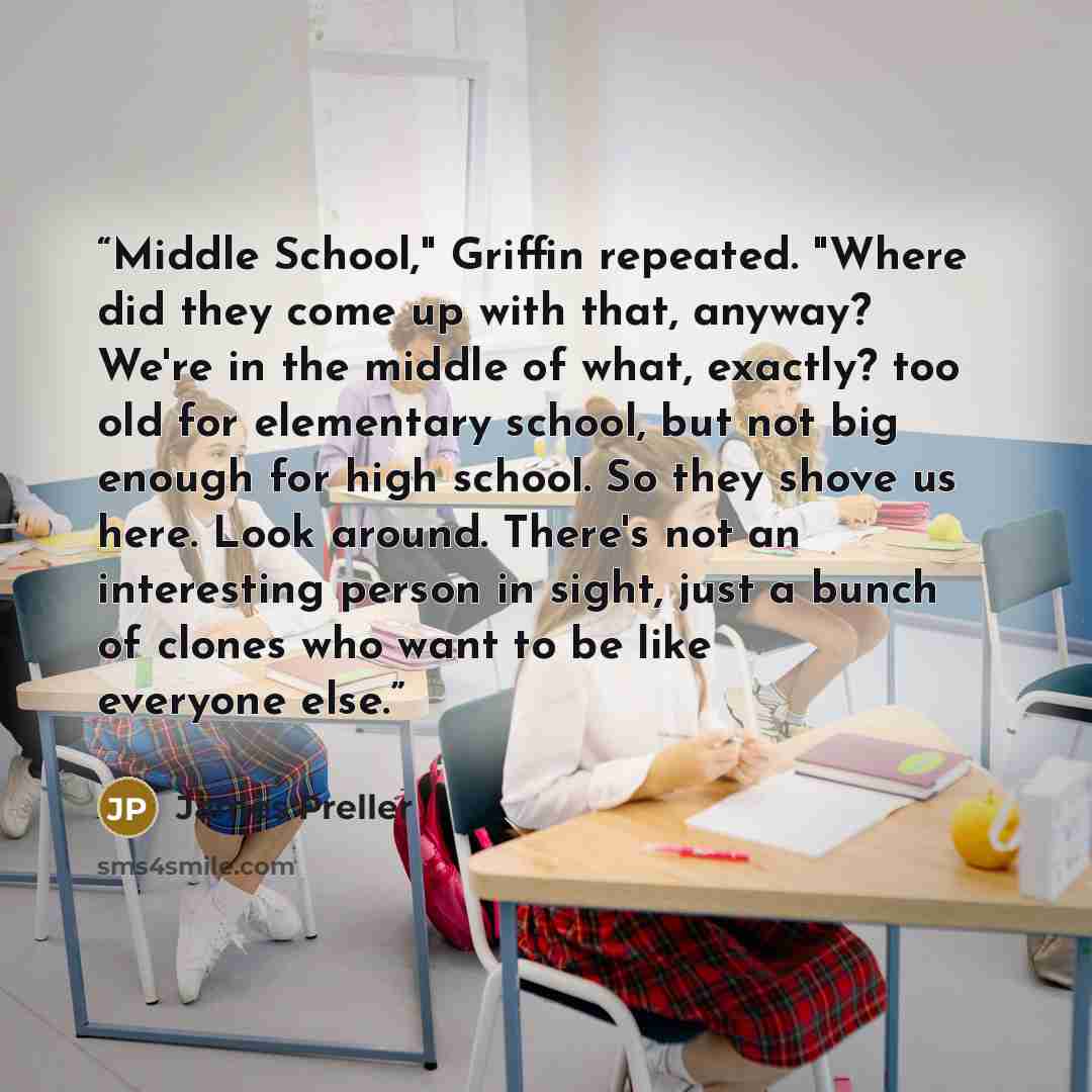 “Middle School," Griffin repeated. "Where did they come up with that, anyway? We're in the middle of what, exactly? too old for elementary school, but not big enough for high school. So they shove us here. Look around. There's not an interesting person in sight, just a bunch of clones who want to…” quote by James Preller