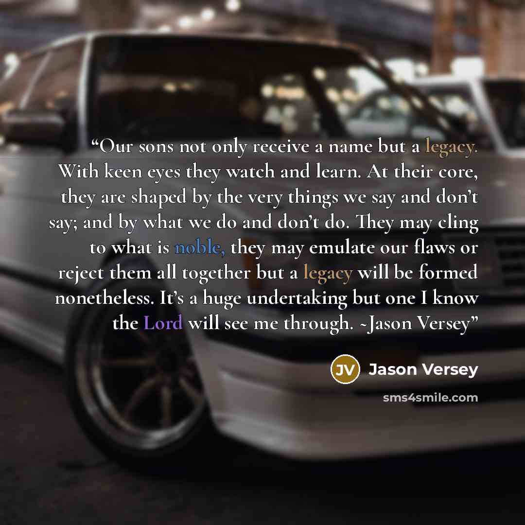 “Our sons not only receive a name but a legacy. With keen eyes they watch and learn. At their core, they are shaped by the very things we say and don’t say; and by what we do and don’t do. They may cling to what is noble, they may emulate our flaws or reject them all together but a legacy will be…” quote by Jason Versey
