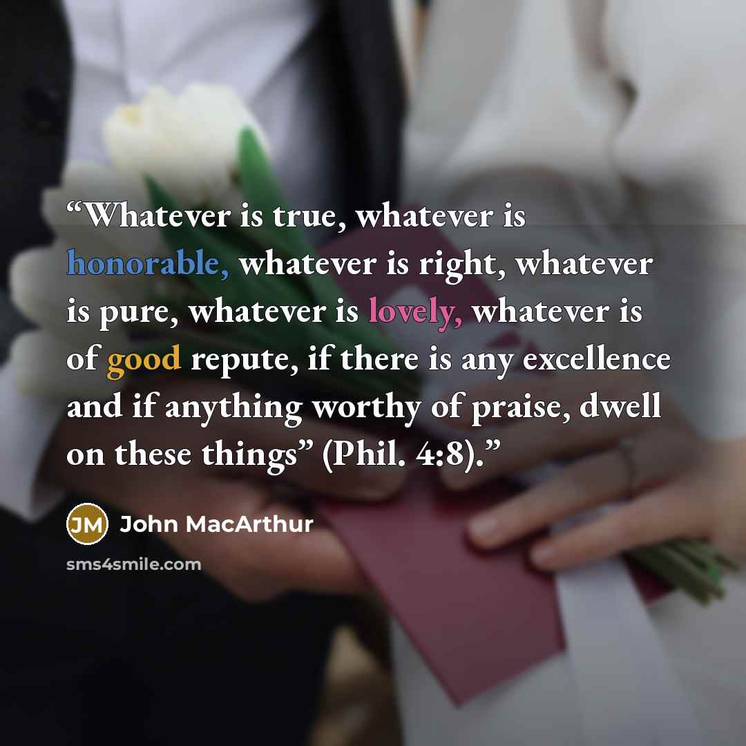 “Whatever is true, whatever is honorable, whatever is right, whatever is pure, whatever is lovely, whatever is of good repute, if there is any excellence and if anything worthy of praise, dwell on these things” (Phil. 4:8).” quote by John MacArthur